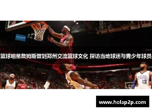 篮球明星詹姆斯曾到郑州交流篮球文化 探访当地球迷与青少年球员